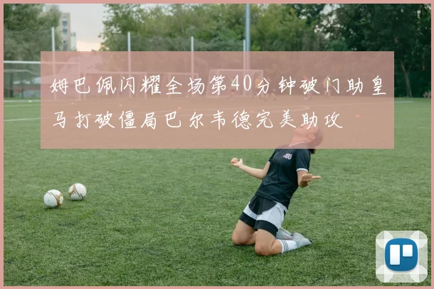 姆巴佩闪耀全场第40分钟破门助皇马打破僵局巴尔韦德完美助攻