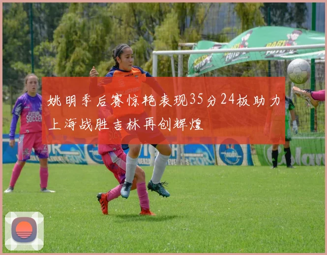 姚明季后赛惊艳表现35分24板助力上海战胜吉林再创辉煌